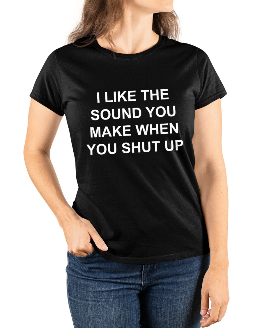 I Like The Sound You Make When You Shut up shirt