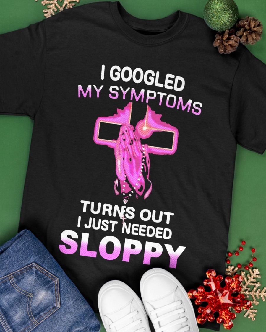 Custom Xmas Gift - I Googled My Symptoms Turns Out I Just Need Sloppy shirt