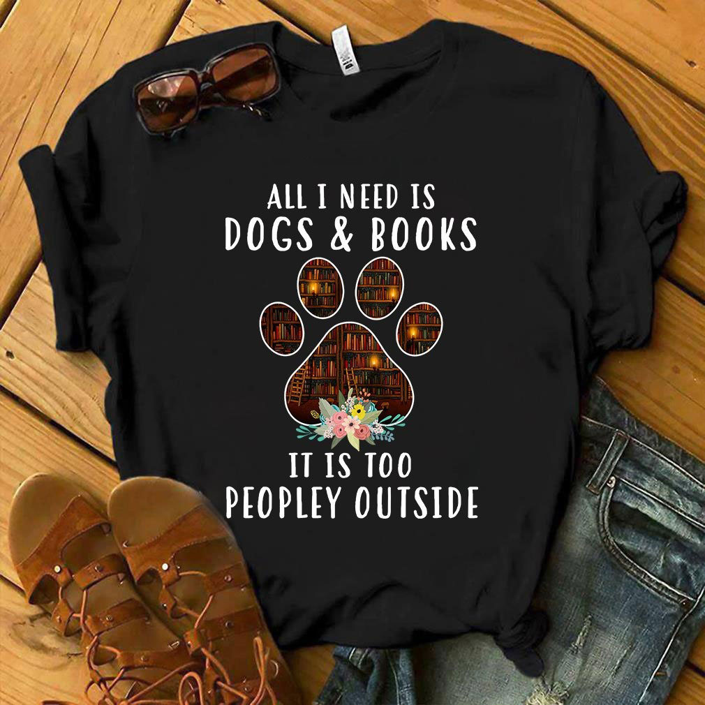 All I need Dogs and books It is too Peopley outside shirt